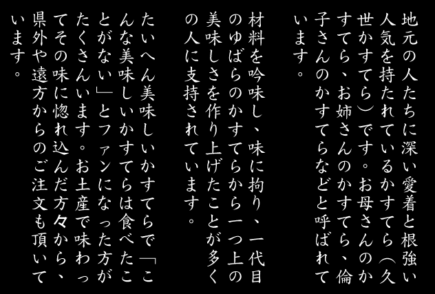 地元の人たちに深い愛着と根強い人気
を持たれているかすてら（久世かすてら）です。
お母さんのかすてら、お姉さんのかすてら、倫子さんのかすてら
などと呼ばれています。

材料を吟味し、味に拘り、一代目のかすてらから一つ上の美味しさ
を作り上げたことが多くの人に支持されています。

たいへん美味しいかすてらで「こんな美味しいかすてらは食べたことがない」とファンになった方がたくさんいます。
お土産で味わってその味に惚れ込んだ方々から、県外や遠方からのご注文も頂いています。