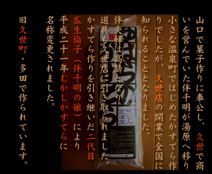 山口で菓子作りに奉公し、久世で商いを営んでいた伴千明が湯原へ移り小さな温泉町ではじめたかすてら作りでしたが、そのかすてらは久世店の開業で全国に知られることとなりました。伴夫婦はほどなく高齢となり湯原で使われていた道具は久世店に引き取られました。かすてら作りを引き継いだ二代目瓜生倫子（伴千明の娘）により平成二十一年むかしかすてらに名称変更されました。旧久世町・多田で作られています。